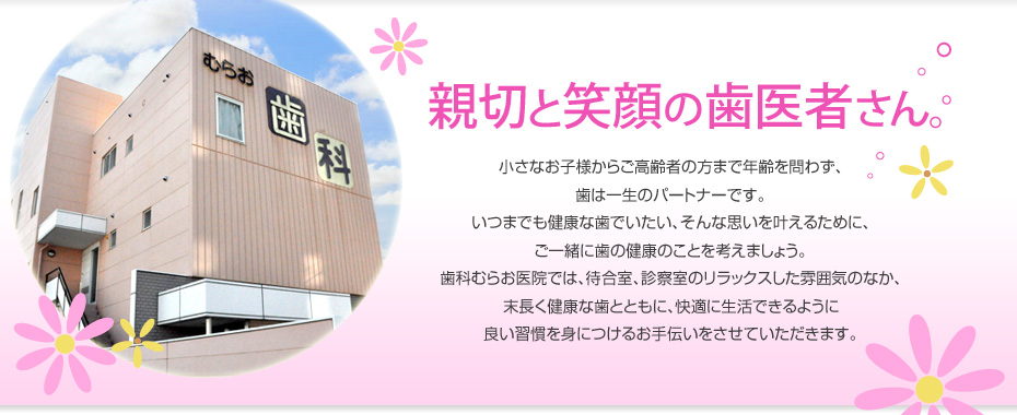 親切と笑顔の歯医者さん。小さなお子様からご高齢者の方まで年齢を問わず、歯は一生のパートナーです。いつまでも健康な歯でいたい、そんな思いを叶えるために、ご一緒に歯の健康のことを考えましょう。歯科むらお医院では、待合室、診察室のリラックスした雰囲気のなか、末長く健康な歯とともに、快適に生活できるように良い習慣を身につけるお手伝いをさせていただきます。