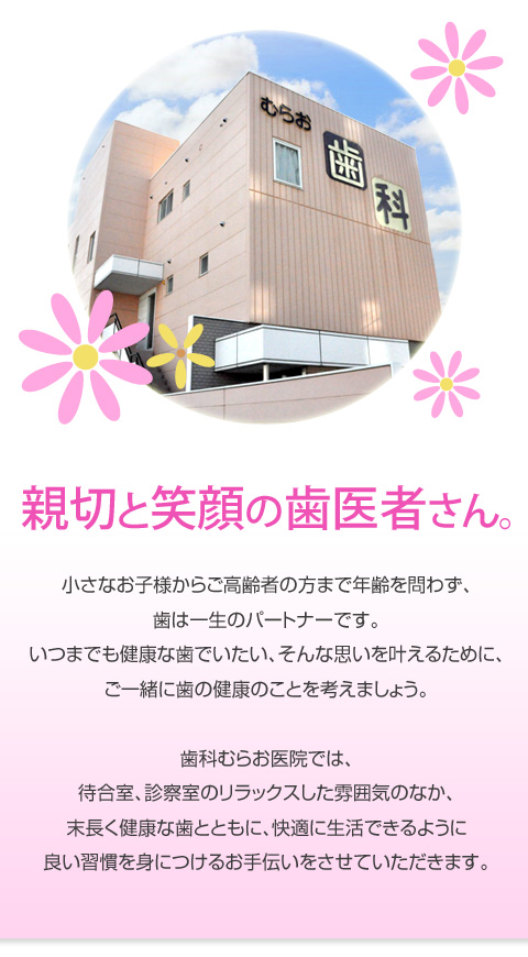 親切と笑顔の歯医者さん。小さなお子様からご高齢者の方まで年齢を問わず、歯は一生のパートナーです。いつまでも健康な歯でいたい、そんな思いを叶えるために、ご一緒に歯の健康のことを考えましょう。歯科むらお医院では、待合室、診察室のリラックスした雰囲気のなか、末長く健康な歯とともに、快適に生活できるように良い習慣を身につけるお手伝いをさせていただきます。